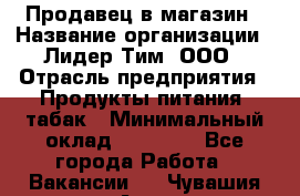 Продавец в магазин › Название организации ­ Лидер Тим, ООО › Отрасль предприятия ­ Продукты питания, табак › Минимальный оклад ­ 22 200 - Все города Работа » Вакансии   . Чувашия респ.,Алатырь г.